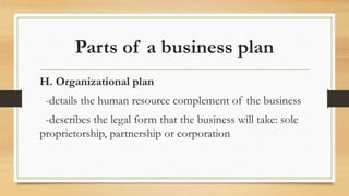 Parts of a business plan
H. Organizational plan
-details the human resource complement of the business
-describes the legal form that the business will take: sole
proprietorship, partnership or corporation
 
