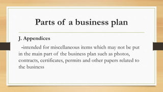 Parts of a business plan
J. Appendices
-intended for miscellaneous items which may not be put
in the main part of the business plan such as photos,
contracts, certificates, permits and other papers related to
the business
 