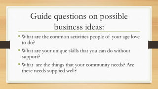 Guide questions on possible
business ideas:
• What are the common activities people of your age love
to do?
• What are your unique skills that you can do without
support?
• What are the things that your community needs? Are
these needs supplied well?
 