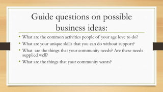 Guide questions on possible
business ideas:
• What are the common activities people of your age love to do?
• What are your unique skills that you can do without support?
• What are the things that your community needs? Are these needs
supplied well?
• What are the things that your community wants?
 