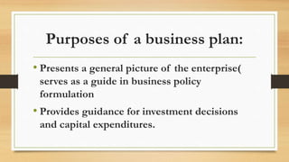 Purposes of a business plan:
• Presents a general picture of the enterprise(
serves as a guide in business policy
formulation
• Provides guidance for investment decisions
and capital expenditures.
 