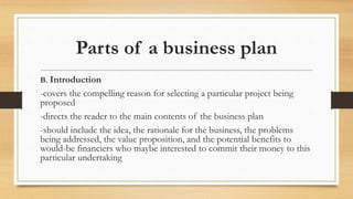 Parts of a business plan
B. Introduction
-covers the compelling reason for selecting a particular project being
proposed
-directs the reader to the main contents of the business plan
-should include the idea, the rationale for the business, the problems
being addressed, the value proposition, and the potential benefits to
would-be financiers who maybe interested to commit their money to this
particular undertaking
 