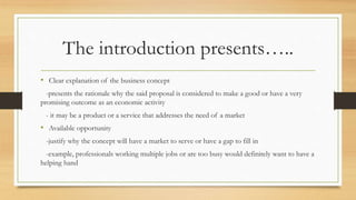 The introduction presents…..
• Clear explanation of the business concept
-presents the rationale why the said proposal is considered to make a good or have a very
promising outcome as an economic activity
- it may be a product or a service that addresses the need of a market
• Available opportunity
-justify why the concept will have a market to serve or have a gap to fill in
-example, professionals working multiple jobs or are too busy would definitely want to have a
helping hand
 