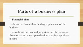 Parts of a business plan
I. Financial plan
-shows the financial or funding requirement of the
business
-also shows the financial projections of the business
from its startup stage up to the time it registers positive
income
 