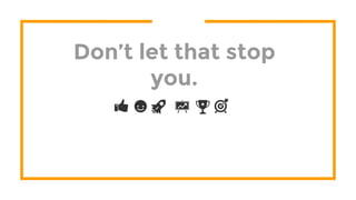 Don’t let that stop
you.
 