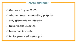 Always remember
 Go back to your WHY
 Always have a compelling purpose
 Stay grounded on integrity
 Never make excuses
 Learn continuously
 Make peace with your past
 