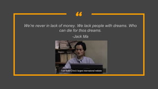 “We’re never in lack of money. We lack people with dreams. Who
can die for thos dreams.
-Jack Ma
 