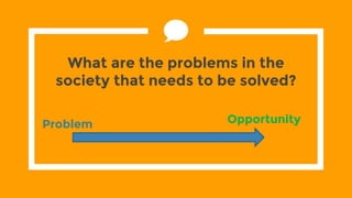 What are the problems in the
society that needs to be solved?
Problem Opportunity
 