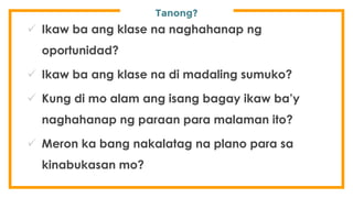 Tanong?
 Ikaw ba ang klase na naghahanap ng
oportunidad?
 Ikaw ba ang klase na di madaling sumuko?
 Kung di mo alam ang isang bagay ikaw ba’y
naghahanap ng paraan para malaman ito?
 Meron ka bang nakalatag na plano para sa
kinabukasan mo?
 