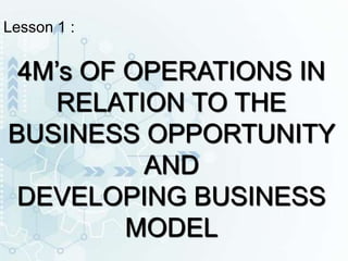 Lesson 1 :
4M’s OF OPERATIONS IN
RELATION TO THE
BUSINESS OPPORTUNITY
AND
DEVELOPING BUSINESS
MODEL
 