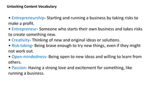 • Entrepreneurship- Starting and running a business by taking risks to
make a profit.
• Entrepreneur- Someone who starts their own business and takes risks
to create something new.
• Creativity- Thinking of new and original ideas or solutions.
• Risk-taking- Being brave enough to try new things, even if they might
not work out.
• Open-mindedness- Being open to new ideas and willing to learn from
others.
• Passion- Having a strong love and excitement for something, like
running a business.
Unlocking Content Vocabulary
 