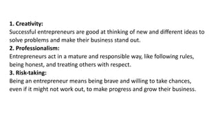1. Creativity:
Successful entrepreneurs are good at thinking of new and different ideas to
solve problems and make their business stand out.
2. Professionalism:
Entrepreneurs act in a mature and responsible way, like following rules,
being honest, and treating others with respect.
3. Risk-taking:
Being an entrepreneur means being brave and willing to take chances,
even if it might not work out, to make progress and grow their business.
 