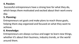 4. Passion:
Successful entrepreneurs have a strong love for what they do,
which keeps them motivated and excited about their work every
day.
5. Planning:
Entrepreneurs set goals and make plans to reach those goals,
helping them stay organized and focused on what they want to
achieve.
6. Knowledge:
Entrepreneurs are always curious and eager to learn new things,
whether it's about their business, industry trends, or the world
around them.
 
