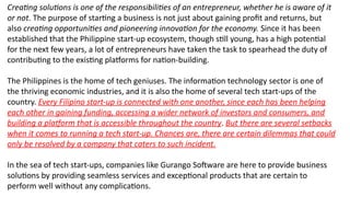 Creating solutions is one of the responsibilities of an entrepreneur, whether he is aware of it
or not. The purpose of starting a business is not just about gaining profit and returns, but
also creating opportunities and pioneering innovation for the economy. Since it has been
established that the Philippine start-up ecosystem, though still young, has a high potential
for the next few years, a lot of entrepreneurs have taken the task to spearhead the duty of
contributing to the existing platforms for nation-building.
The Philippines is the home of tech geniuses. The information technology sector is one of
the thriving economic industries, and it is also the home of several tech start-ups of the
country. Every Filipino start-up is connected with one another, since each has been helping
each other in gaining funding, accessing a wider network of investors and consumers, and
building a platform that is accessible throughout the country. But there are several setbacks
when it comes to running a tech start-up. Chances are, there are certain dilemmas that could
only be resolved by a company that caters to such incident.
In the sea of tech start-ups, companies like Gurango Software are here to provide business
solutions by providing seamless services and exceptional products that are certain to
perform well without any complications.
 
