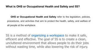OHS or Occupational Health and Safety refer to the legislation, policies,
procedures, and activities that aim to protect the health, safety, and welfare of
all people at the workplace.
What is OHS or Occupational Health and Safety and 5S?
5S is a method of organizing a workspace to make it safe,
efficient and effective. The goal of 5S is to create a clean,
uncluttered environment that allows people to do their jobs
without wasting time, while also lowering the risk of injury.
 