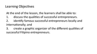 Learning Objectives
At the end of the lesson, the learners shall be able to:
1. discuss the qualities of successful entrepreneurs.
2. identify famous successful entrepreneurs locally and
internationally; and
3. create a graphic organizer of the different qualities of
successful Filipino entrepreneurs.
 