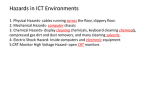 1. Physical Hazards- cables running across the floor, slippery floor.
2. Mechanical Hazards- computer chassis
3. Chemical Hazards- display cleaning chemicals, keyboard cleaning chemicals,
compressed gas dirt and dust removers, and many cleaning solvents.
4. Electric Shock Hazard- Inside computers and electronic equipment
5.CRT Monitor High Voltage Hazard- open CRT monitors
Hazards in ICT Environments
 