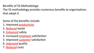 Benefits of 5S Methodology:
The 5S methodology provides numerous benefits to organizations
that adopt it.
Some of the benefits include:
1. Improved productivity
2. Reduced waste
3. Enhanced safety
4. Increased employee satisfaction
5. Improved customer satisfaction
6. Improved quality
7. Reduced costs
 