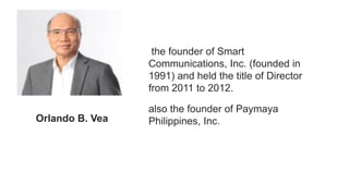 the founder of Smart
Communications, Inc. (founded in
1991) and held the title of Director
from 2011 to 2012.
also the founder of Paymaya
Philippines, Inc.
Orlando B. Vea
 