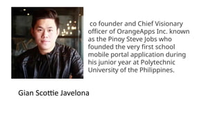 co founder and Chief Visionary
officer of OrangeApps Inc. known
as the Pinoy Steve Jobs who
founded the very first school
mobile portal application during
his junior year at Polytechnic
University of the Philippines.
Gian Scottie Javelona
 