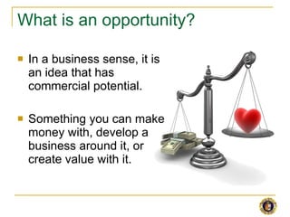 What is an opportunity? <ul><li>In a business sense, it is an idea that has commercial potential. </li></ul><ul><li>Someth...