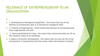 RELEVANCE OF ENTREPRENEURSHIP TO AN
ORGANIZATION

 1. Development of Managerial Capabilities - this means that one of the
benefits an entrepreneur gets is to develop his managerial skills.
 2. Creation of Organizations - which means that because of entrepreneurship
many organizations will exist.
 3. Improving Standard of Living - this means that entrepreneurship can lift up
the economic status of an individual.
 4. Means of Economic Development - this means that not only the life of the
entrepreneur is improved but also the society where the business is located.
 
