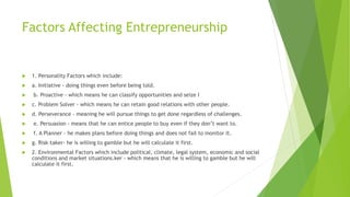 Factors Affecting Entrepreneurship
 1. Personality Factors which include:
 a. Initiative - doing things even before being told.
 b. Proactive - which means he can classify opportunities and seize I
 c. Problem Solver - which means he can retain good relations with other people.
 d. Perseverance - meaning he will pursue things to get done regardless of challenges.
 e. Persuasion - means that he can entice people to buy even if they don’t want to.
 f. A Planner - he makes plans before doing things and does not fail to monitor it.
 g. Risk-taker- he is willing to gamble but he will calculate it first.
 2. Environmental Factors which include political, climate, legal system, economic and social
conditions and market situations.ker - which means that he is willing to gamble but he will
calculate it first.
 