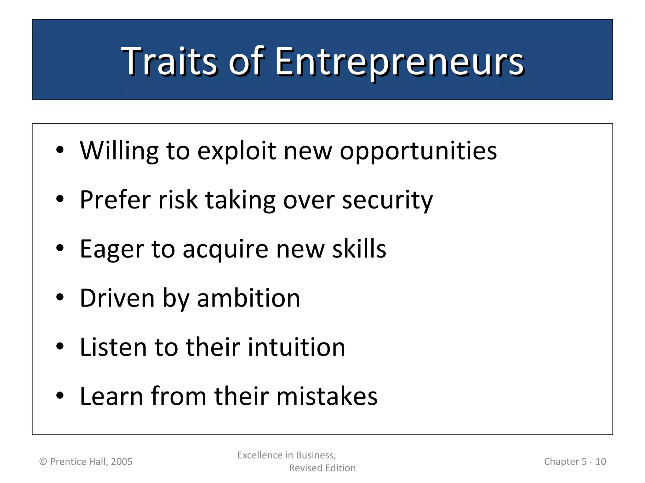 Traits of Entrepreneurs Willing to exploit new opportunities Prefer risk taking over security Eager to acquire new skills Driven by ambition Listen to their intuition Learn from their mistakes © Prentice Hall, 2005 Excellence in Business,  Revised Edition Chapter 5 -  