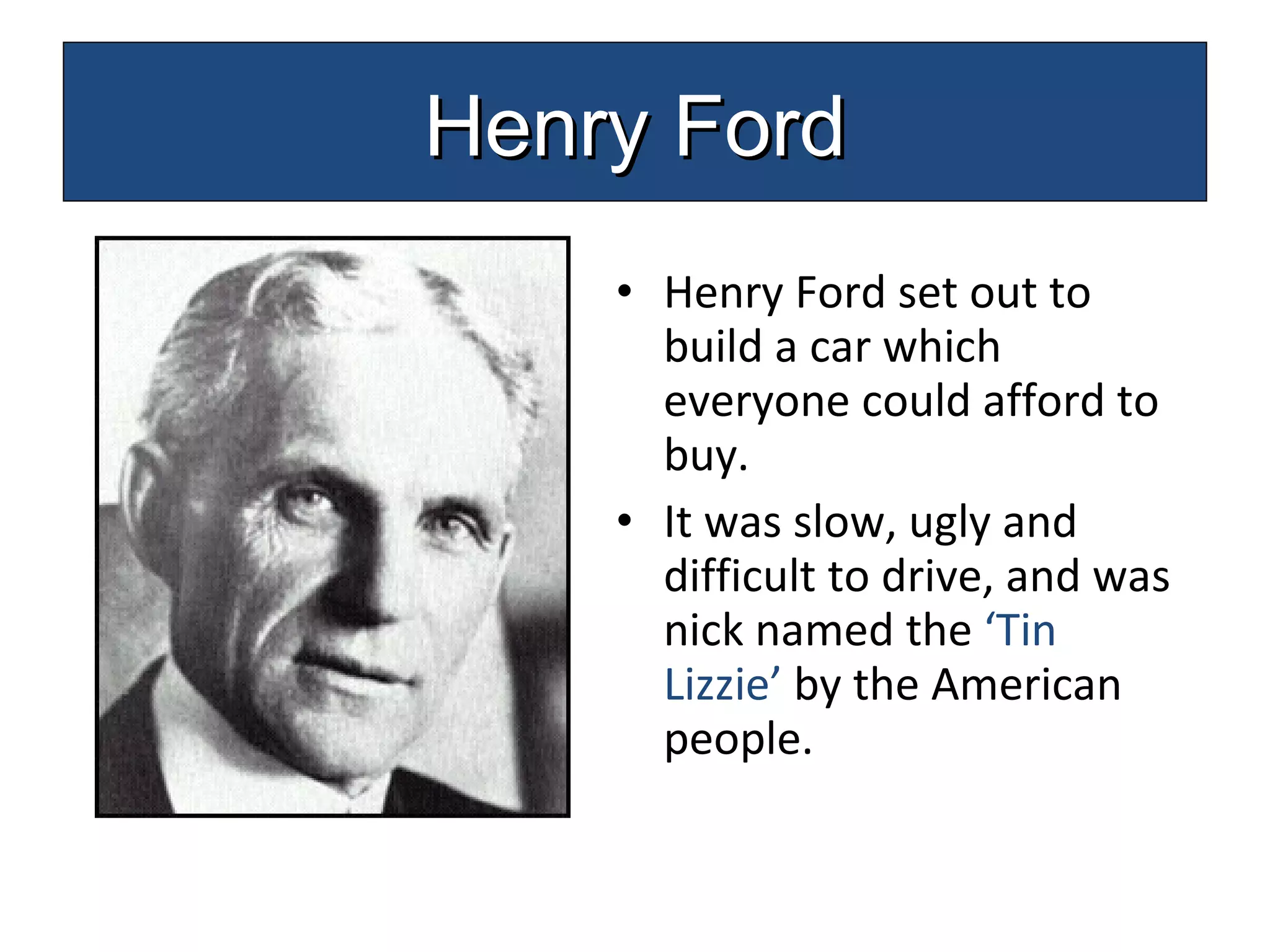 Henry Ford set out to build a car which everyone could afford to buy. It was slow, ugly and difficult to drive, and was nick named the  ‘Tin Lizzie’  by the American people. Henry Ford 