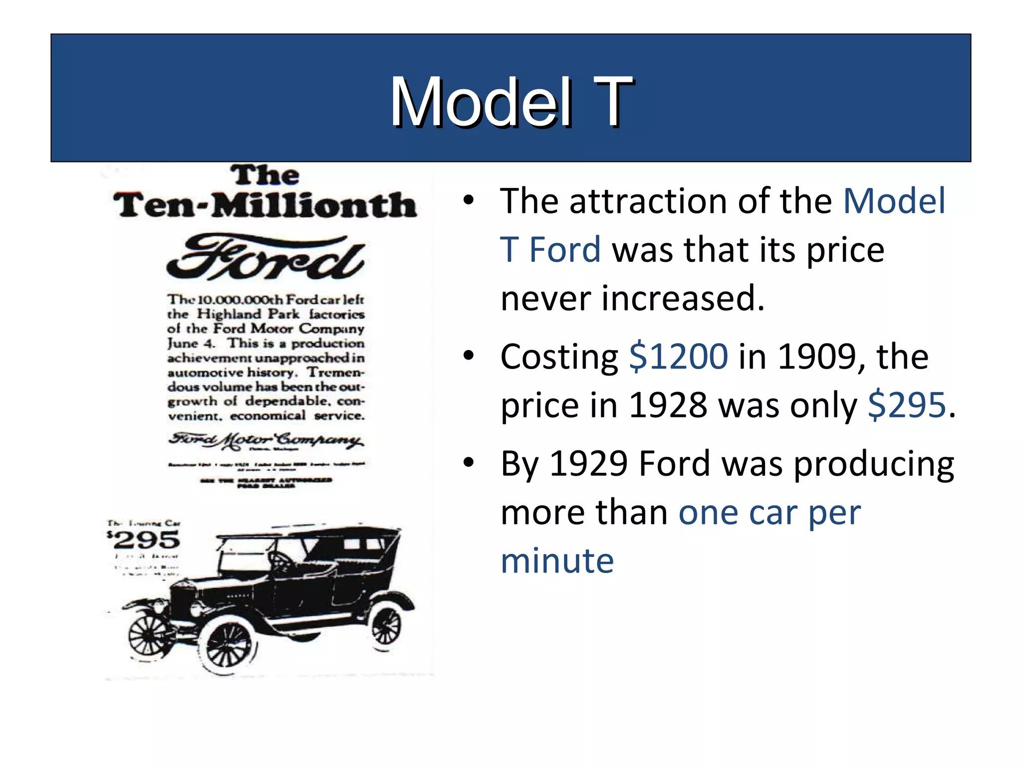 The attraction of the  Model T Ford  was that its price never increased. Costing  $1200  in 1909, the price in 1928 was only  $295 . By 1929 Ford was producing more than  one car per   minute Model T 