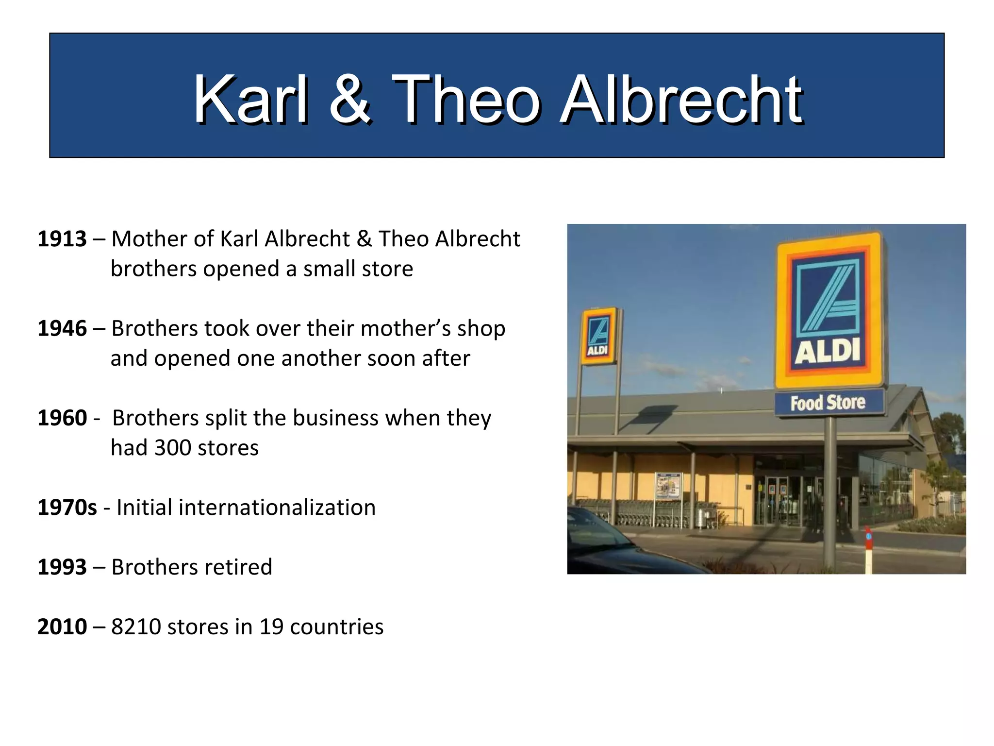 1913  – Mother of Karl Albrecht & Theo Albrecht  brothers opened a small store 1946  – Brothers took over their mother’s shop  and opened one another soon after 1960  -  Brothers split the business when they  had 300 stores 1970s  - Initial internationalization  1993  – Brothers retired 2010  – 8210 stores in 19 countries  Karl & Theo Albrecht 