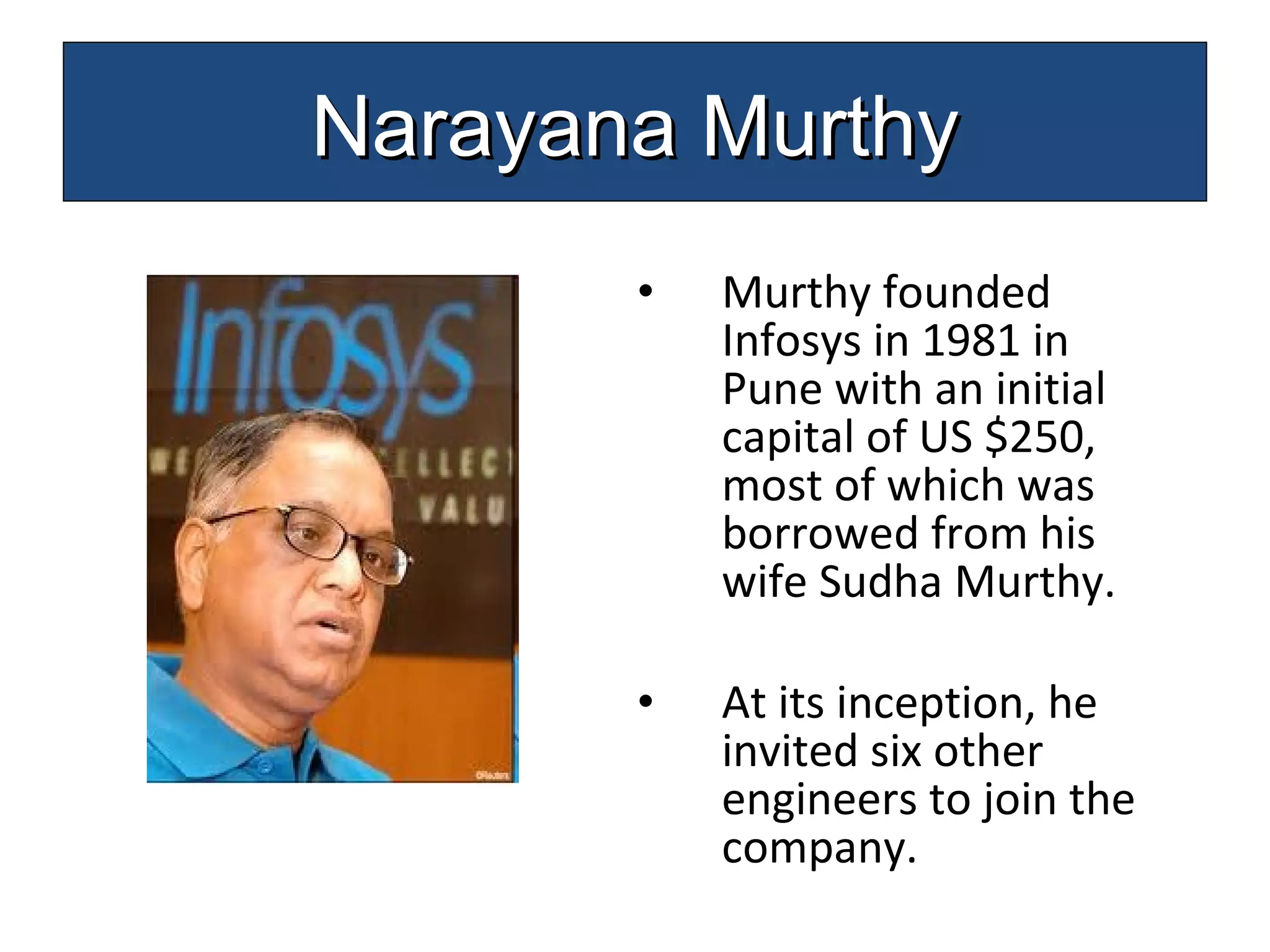 Murthy founded Infosys in 1981 in Pune with an initial capital of US $250, most of which was borrowed from his wife  Sudha Murthy . At its inception, he invited six other engineers to join the company.  Narayana Murthy 
