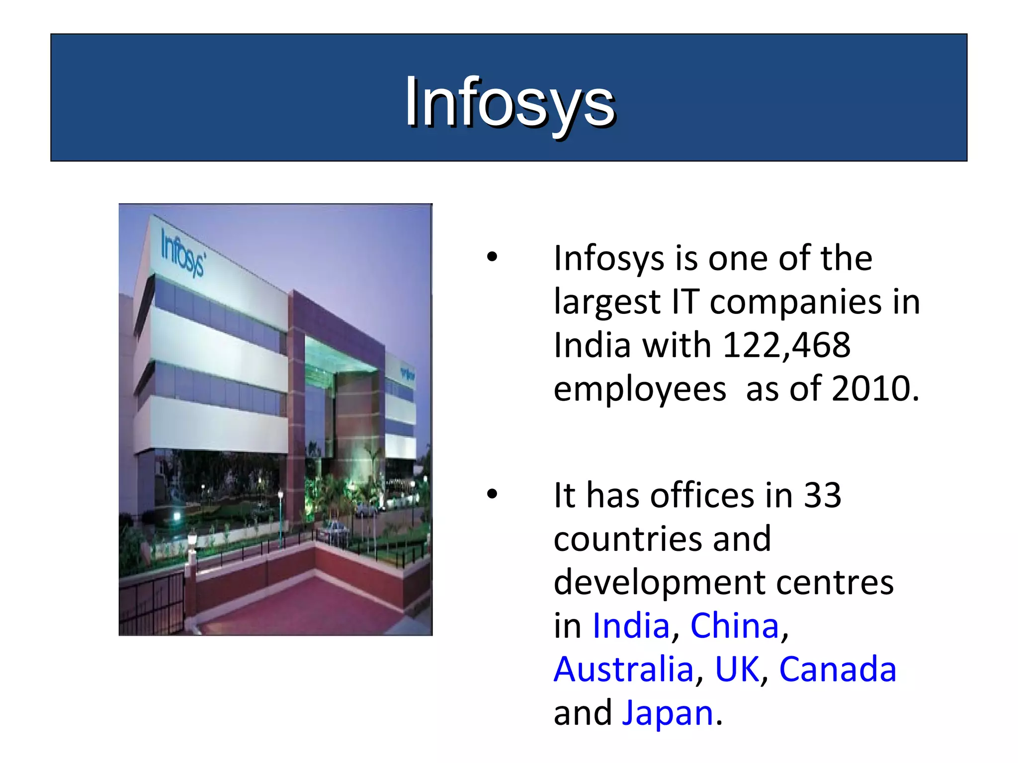 Infosys is one of the largest IT companies in India with 122,468 employees  as of 2010. It has offices in 33 countries and development centres in  India ,  China ,  Australia ,  UK ,  Canada  and  Japan .  Infosys 