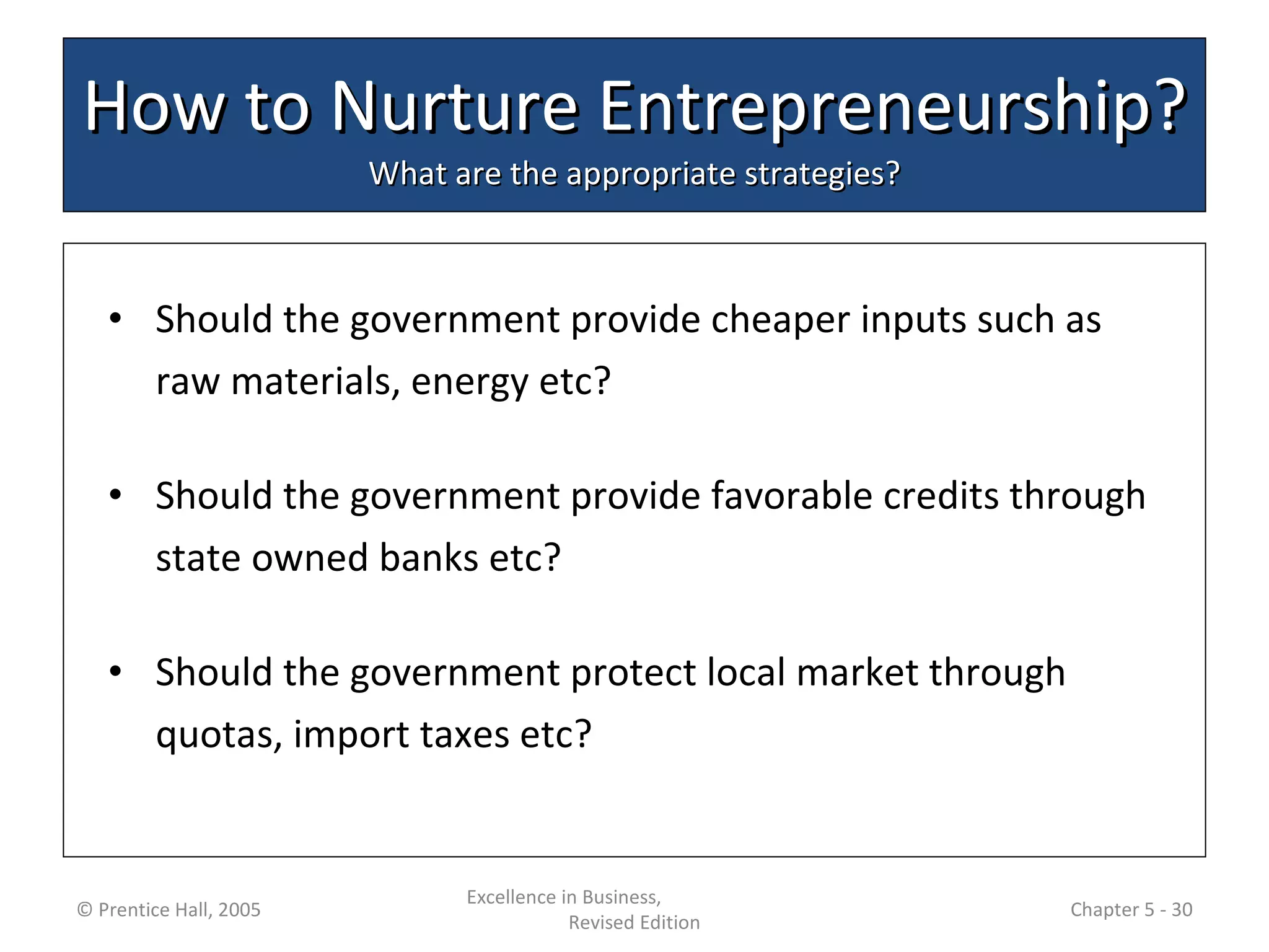 How to Nurture Entrepreneurship? What are the appropriate strategies? Should the government provide cheaper inputs such as raw materials, energy etc? Should the government provide favorable credits through state owned banks etc? Should the government protect local market through quotas, import taxes etc? © Prentice Hall, 2005 Excellence in Business,  Revised Edition Chapter 5 -  