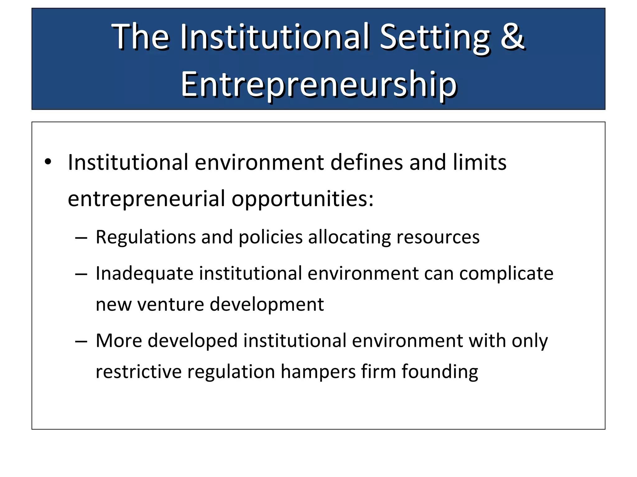 The Institutional Setting & Entrepreneurship Institutional environment defines and limits entrepreneurial opportunities: Regulations and policies allocating resources Inadequate institutional environment can complicate new venture development More developed institutional  environment  with only restrictive regulation hamper s  firm founding 