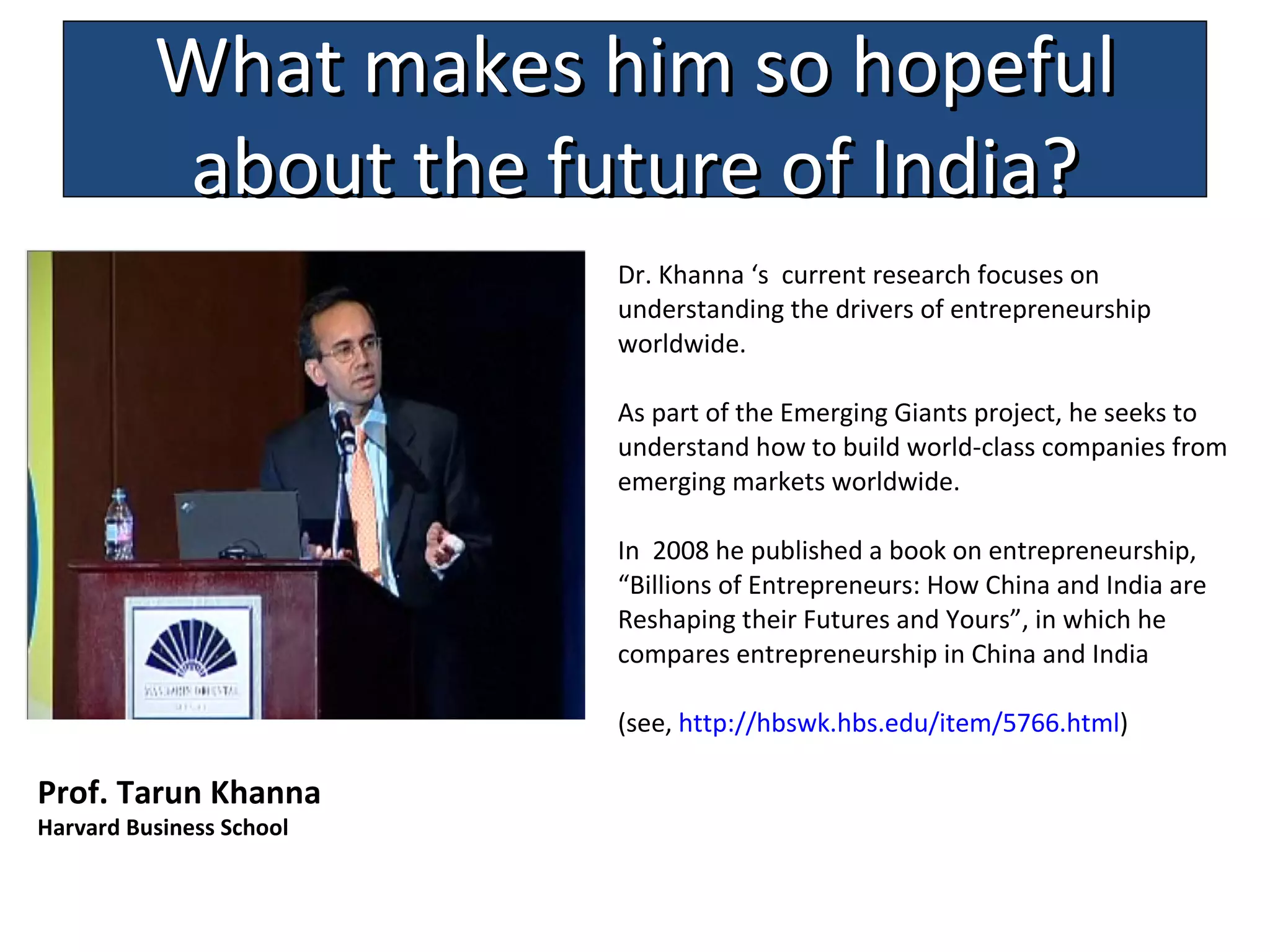 D r. Khanna  ‘s  current research focuses on understanding the drivers of entrepreneurship worldwide.  As part of the Emerging Giants project, he seeks to understand how to build world-class companies from emerging markets worldwide.  In  2008 he published a book on entrepreneurship ,  “ Billions of Entrepreneurs: How China and India are Reshaping their Futures and Yours ”, in which he compares entrepreneurship in China and India  (see,  http:// hbswk . hbs .edu/ item /5766.html )  Prof. Tarun Khanna  Harvard Business School What makes him so hopeful about the future of India? 