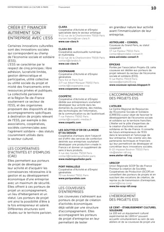 ENTREPRENDRE DANS LA CULTURE À PARIS
10Financement
CRÉER ET FINANCER
AUTREMENT SON
ENTREPRISE AVEC L’ESS
Certaines innovations culturelles
sont des innovations sociales
qui correspondent au champ
de l’économie sociale et solidaire
(ESS).
L’ESS se caractérise par le
respect de cinq principes: libre
adhésion, lucrativité limitée,
gestion démocratique et
participative, utilité collective
ou utilité sociale du projet et
mixité des financements entre
ressources privées et publiques.
La collectivité parisienne
et la Région Île-de-France
soutiennent ce secteur de
l’ESS, et des organismes
proposent des dispositifs et des
accompagnements spécifiques
à destination de projets relevant
de l’ESS, par exemple à des
associations, coopératives,
sociétés commerciales avec
l’agrément solidaire - des statuts
couramment utilisés dans
le secteur culturel.
LES COOPÉRATIVES
D’ACTIVITÉS ET D’EMPLOIS
(CAE)
Elles permettent aux porteurs
de projet de développer
leur activité et d’acquérir les
connaissances nécessaires à la
gestion et au développement
économique d’une entreprise
avec un maximum de sécurité.
Elles offrent à ces porteurs de
projet un accompagnement,
un lieu d’hébergement et un
statut. Les porteurs de projet
ont ainsi la possibilité d’être à
la fois entrepreneur et salarié.
Différentes structures sont
situées sur le territoire parisien.
CLARA
Coopérative d’Activité et d’Emploi
spécialisée dans le secteur artistique
9-11 rue de la Charbonnière 75018 Paris
myriam.faivre@cae-clara.fr
www.cae-clara.fr
CLARA BIS
Coopérative audiovisuelle numérique
et multimédia
9-11 rue de la Charbonnière 75018 Paris
contact@clarabis.fr
www.cae-clara.fr
COOPANAME
Coopérative d’Activité et d’Emploi
généraliste
Paris Est et Paris Sud
3/7 rue Albert Marquet 75002 Paris
contact@coopaname.coop
www.coopaname.coop
COOPÉTIC
Coopérative d’Activité et d’Emploi
dédiée aux entrepreneurs souhaitant
développer leur activité dans les
domaines du journalisme, des médias,
des technologies de l’information,
de la communication ou de l’audiovisuel.
7 rue Palestro 75002 Paris
contact@coopetic-medias.fr
www.coopetic.com
LES GOUTTES D’OR DE LA MODE
ET DU DESIGN
Coopérative d’artisans dont l’objectif
est d’offrir des services de confection
destinés aux entreprises souhaitant
développer une production «made in
France» et donner un supplément de
sens à leurs produits.
4 rue des Gardes 75018 Paris
contact@madeingouttedor.paris
www.madeingouttedor.paris
PORT PARALLÈLE
Coopérative d’Activité et d’Emploi
généraliste.
70 rue Amelot 75011 Paris
www.portparallele.com
LES COUVEUSES
D’ENTREPRISES
Les couveuses s’adressent aux
porteurs de projet de création
d’activités économiques
déjà validé par une structure
d’accompagnement. Elles
accompagnent les porteurs
de projet d’entreprise en leur
permettant de tester
en grandeur nature leur activité
avant l’immatriculation de leur
entreprise.
ASTROLABE – CONSEIL
Couveuse du Grand Paris, au statut
coopératif.
17 rue Pasteur 75011 Paris
contact@astrolabe-conseil.fr
www.astrolabe-conseil.fr
EPICEAS
Portée par l’association Projets-19, cette
couveuse est dédiée aux porteurs de
projet relevant du secteur de l’économie
sociale et solidaire (ESS).
9 rue Mathis 75019 Paris
epiceas@projets19.org
www.couveuse-epiceas.blogspot.fr
L’ACCOMPAGNEMENT
DES PROJETS ESS
L’ATELIER
Le Centre Régional de Ressources
de l’Économie Sociale et Solidaire
(CRRESS) a pour objet de favoriser le
développement de l’économie sociale
et solidaire sur le territoire francilien.
L’Atelier est le pôle d’expertises de
la création d’activités sociales et
solidaires en Île-de-France. Il conseille
les futurs entrepreneurs de l’ESS
dans le lancement et l’amorçage de
leur entreprise. Il les oriente vers des
partenaires techniques et financiers
qui leur permettront de développer et
concrétiser leurs innovations sociales.
8-10 impasse Boutron 75010 Paris
rdv@atelier-idf.org
www.atelier-idf.org
URSCOP
Union Régionale SCOP Île-de-France
Promeut la création de Sociétés
Coopératives de Production (SCOP) en
conseillant des porteurs de projets et en
suscitant des vocations de création, de
reprise ou de transmission d’entreprises.
urparis@scop.coop
www.les-scop-idf.coop
L’HÉBERGEMENT
DES PROJETS ESS
LE CENT - ÉTABLISSEMENT CULTUREL
SOLIDAIRE
Le 100 est un équipement culturel
expérimental de 1800m2
pouvant
accueillir simultanément au sein de ses
ateliers et de sa couveuse de projet une
 