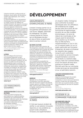 ENTREPRENDRE DANS LA CULTURE À PARIS
11Développement
centaine d’artistes, professionnels et
amateurs, réunis autour de disciplines
variées (arts plastiques, arts vivants,
photo, vidéo,…).
Le 100 est également un groupement
d’employeurs se proposant de mener
un travail commun de réflexion et
d’expérimentation de rapports nouveaux
entre la création artistique et la société
dans ses rapports à l’économie,
l’aménagement du territoire, la solidarité,
le «vivre ensemble». Ce groupement est
composé de trois associations «mères»:
l’Atelier en Commun, le Socle et Matière
Première et de structures «filles» issues
de l’accompagnement à la création
d’entreprises culturelles proposé au sein
de l’établissement.
Il permet la mutualisation d’emplois au
service d’artistes ayant une démarche de
créations artistiques et entrepreneuriales
durant la phase de création et de
pérennisation de leur projet.
100, rue de Charenton 75012 Paris
caroline.abolivier@lecent.fr
www.100ecs.fr
LUTESS
Paris et la Région Île-de-France
ont souhaité augmenter le parc
immobilier destiné aux structures de
l’Économie Sociale et Solidaire, afin de
pouvoir accueillir tous les projets en
développement dans ce secteur. Cet
espace collaboratif est accessible aux
entreprises, associations, coopératives,
mutuelles et fondations de l’ESS, avec
une priorité accordée aux entreprises.
Ce pôle d’entreprises offre un
programme d’environ 1940m² utiles,
la création de 37 lots pour l’accueil des
entreprises et permettant à une centaine
d’emplois de se développer sur le site.
204 rue de Crimée 75019 Paris
stephanie.corson@rivp.fr
www.rivp.fr
LES FINANCEMENTS
SOLIDAIRES
ASSOCIATION DES C.I.G.A.L.E.S.
DE PARIS
Cette association propose des
participations au capital de petites
entreprises par investissement de
l’épargne collectée auprès des membres
des Clubs d’Investisseurs pour
une Gestion Alternative et Locale
de l’Épargne Solidaire.
18 rue de Varenne 75007 Paris
at@cigales-idf.asso.fr
www.cigales-idf.asso.fr
GROUPEMENTS
D’EMPLOYEURS À PARIS
L’emploi à temps partiel via un
Groupement d’Employeurs est
une forme “allégée, optimisée
et intelligente” du travail
à temps partiel en France,
qui se développe de plus
en plus à Paris, en particulier
dans le secteur culturel.
GE PARIS CULTURE
GE Paris Culture est la réunion de
30 entreprises culturelles franciliennes
et de 10 salariés dont le temps de travail
se partage entre ces adhérents. Son
objectif est de renforcer la filière des
industries créatives en mutualisant des
ressources humaines et en développant
ensemble et solidairement de nouvelles
actions à fort potentiel culturel, social
et économique.
Les compétences auxquelles les
entreprises peuvent faire appel sont:
Webmaster/graphiste, Attachée
de presse web musique, responsable
administratif et financier, disquaire
remplaçant, libraire remplaçant.
C/O Mila, 2 rue André Messager
75018 Paris
delphine.blondin@geparisculture.fr
www.geparisculture.fr
GEMPLOI
GEmploi est un Groupement
d’Employeurs francilien spécialisé
dans les fonctions support (secrétariat,
compta, gestion, juridique, commercial,
ADV, communication institutionnelle
et digitale, webmarketing, community
management, etc.)
c/o Cap Digital
patrick.cocquet@capdigital.com
www.gemploi.fr
L’EXPÉRIMENTATION
À PARIS
Il n’est pas toujours évident de
vérifier si une solution innovante
répond à un vrai problème se
posant à des utilisateurs.
À travers une expérimentation
en situation réelle, l’entreprise
peut confronter le produit
(prototype) avec ses utilisateurs
afin d’observer les usages
de plus près (d’un point de vue
fonctionnel et ergonomique,
du point de vue des modèles
économiques…) et ainsi de
réduire les incertitudes et les
risques avant le lancement
de la solution sur le marché.
Pour la Ville de Paris,
l’expérimentation in vivo in situ
sur un espace public ou sur un
public particulier est l’occasion
d’observer, de tester et d’évaluer
les ressentis des usagers
lorsqu’ils sont confrontés
à un produit ou service innovant.
L’expérimentation concerne
les produits ou solutions déjà
conçus, mais non commercialisés
et qui ont besoin de faire leurs
preuves en situation réelle.
Elle doit avoir lieu sur une durée
limitée (principe de réversibilité)
et sur un périmètre restreint.
L’ÉQUIPE EXPERIMENTATION
DE PARIS & CO
organise et accompagne les projets
d’expérimentations de solutions
innovantes, in vivo in situ sur le territoire
parisien, et aide ainsi les entreprises,
de la start-up au grand compte, à tester
leurs prototypes et services en situation
réelle.
Paris & Co
24 rue de l’Est 75020 Paris
www.expe.parisandco.com
ACCÉDER À LA
COMMANDE PUBLIQUE
LES MARCHÉS PUBLICS
DE LA VILLE DE PARIS
Les entreprises souhaitant être
contactées par un acheteur de la Ville
sur son secteur d’activité pour présenter
produits ou services et pour obtenir
des informations sur la politique d’achat
de la Ville peuvent consulter sur le site
DÉVELOPPEMENT
 