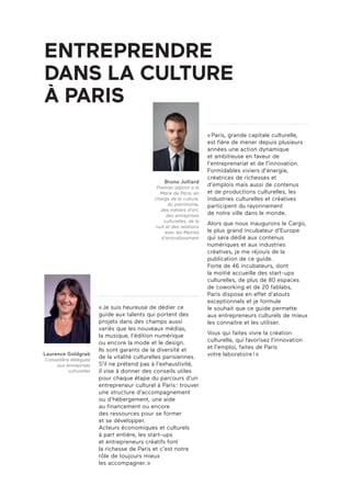 «Paris, grande capitale culturelle,
est fière de mener depuis plusieurs
années une action dynamique
et ambitieuse en faveur de
l’entreprenariat et de l’innovation.
Formidables viviers d’énergie,
créatrices de richesses et
d’emplois mais aussi de contenus
et de productions culturelles, les
industries culturelles et créatives
participent du rayonnement
de notre ville dans le monde.
Alors que nous inaugurons le Cargo,
le plus grand incubateur d’Europe
qui sera dédié aux contenus
numériques et aux industries
créatives, je me réjouis de la
publication de ce guide.
Forte de 46 incubateurs, dont
la moitié accueille des start-ups
culturelles, de plus de 80 espaces
de coworking et de 20 fablabs,
Paris dispose en effet d’atouts
exceptionnels et je formule
le souhait que ce guide permette
aux entrepreneurs culturels de mieux
les connaitre et les utiliser.
Vous qui faites vivre la création
culturelle, qui favorisez l’innovation
et l’emploi, faites de Paris
votre laboratoire!»
«Je suis heureuse de dédier ce
guide aux talents qui portent des
projets dans des champs aussi
variés que les nouveaux médias,
la musique, l’édition numérique
ou encore la mode et le design.
Ils sont garants de la diversité et
de la vitalité culturelles parisiennes.
S’il ne prétend pas à l’exhaustivité,
il vise à donner des conseils utiles
pour chaque étape du parcours d’un
entrepreneur culturel à Paris: trouver
une structure d’accompagnement
ou d’hébergement, une aide
au financement ou encore
des ressources pour se former
et se développer.
Acteurs économiques et culturels
à part entière, les start-ups
et entrepreneurs créatifs font
la richesse de Paris et c’est notre
rôle de toujours mieux
les accompagner.»
Bruno Julliard
Premier adjoint à la
Maire de Paris, en
charge de la culture,
du patrimoine,
des métiers d’art,
des entreprises
culturelles, de la
nuit et des relations
avec les Mairies
d’arrondissement
Laurence Goldgrab
Conseillère déléguée
aux entreprises
culturelles
ENTREPRENDRE
DANS LA CULTURE
À PARIS
 