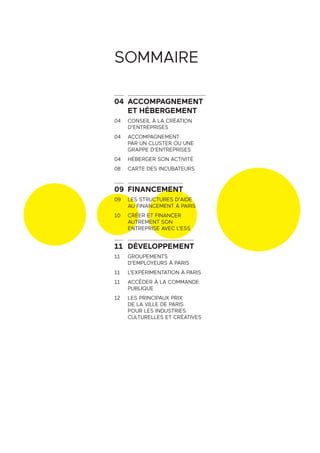SOMMAIRE
04 ACCOMPAGNEMENT
ET HÉBERGEMENT
04 CONSEIL À LA CRÉATION
D’ENTREPRISES
04 ACCOMPAGNEMENT
PAR UN CLUSTER OU UNE
GRAPPE D’ENTREPRISES
04 HÉBERGER SON ACTIVITÉ
08 CARTE DES INCUBATEURS
09 FINANCEMENT
09 LES STRUCTURES D’AIDE
AU FINANCEMENT À PARIS
10 CRÉER ET FINANCER
AUTREMENT SON
ENTREPRISE AVEC L’ESS
11 DÉVELOPPEMENT
11 GROUPEMENTS
D’EMPLOYEURS À PARIS
11 L’EXPÉRIMENTATION À PARIS
11 ACCÉDER À LA COMMANDE
PUBLIQUE
12 LES PRINCIPAUX PRIX
DE LA VILLE DE PARIS
POUR LES INDUSTRIES
CULTURELLES ET CRÉATIVES
 