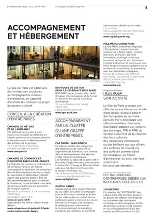 ENTREPRENDRE DANS LA CULTURE À PARIS Accompagnement et hébergement
4
La Ville de Paris est partenaire
de nombreuses structures
accompagnant la création
d’entreprises, en capacité
d’orienter les porteurs de projet
du secteur culturel.
CONSEIL À LA CRÉATION
D’ENTREPRISES
CHAMBRE DE MÉTIERS
ET DE L’ARTISANAT
Cet établissement public a pour
missions principales de défendre les
intérêts généraux des artisans parisiens
et de promouvoir le développement
des entreprises du secteur.
72 rue de Reuilly 75012 Paris
philippe.blaize@cma-paris.fr
www.cma-paris.fr
CHAMBRE DE COMMERCE ET
D’INDUSTRIE PARIS ILE-DE-FRANCE
La Chambre de commerce et d’industrie
de la Région Paris Île-de-France
accompagne au quotidien les entreprises
dans le développement de leurs projets,
les représente et défend leurs intérêts
auprès des pouvoirs publics. Elle fait
des recommandations pour dynamiser
la croissance, forme les talents aux défis
de demain et participe à la promotion
de la région capitale.
Bourse du commerce, 2 rue de Viarmes
75001 Paris
jleroux@cci-paris-idf.fr
www.cci-paris-idf.fr
Page dédiée à la filière création mode
design:
www.entreprises.cci-paris-idf.fr/web/
club/creation-mode-design
BOUTIQUES DE GESTION
PARIS ÎLE-DE-FRANCE (BGE PARIF)
BGE PaRIF a pour mission d’accueillir,
d’évaluer, d’accompagner et de former
en amont et en aval de la création
d’entreprise.
18 rue du Faubourg du Temple
75011 Paris
bgeparif@bge-parif.com
www.bge-parif.com
ACCOMPAGNEMENT
PAR UN CLUSTER
OU UNE GRAPPE
D’ENTREPRISES
CAP DIGITAL PARIS RÉGION
Ce pôle rassemble des entreprises,
des laboratoires de recherche et
organismes de formation, tous investis
dans le développement des services
et des contenus numériques.
Les marchés au cœur de ce pôle sont le
jeu vidéo, l’ingénierie de la connaissance
et l’éducation, l’image, la 3D et les effets
spéciaux, les objets communicants,
le design numérique, etc.
14 rue Alexandre Parodi 75010 Paris
communication@capdigital.com
www.capdigital.com
CAPITAL GAMES
Capital Games est le cluster francilien
du jeu vidéo. Le cluster accompagne
plus de 80 studios, éditeurs et écoles
de jeu vidéo grâce au soutien de ses
partenaires publics et privés. Le cluster
travaille sur l’emploi et la formation,
le développement international,
la communication et le marketing…
Il organise de nombreux événements
internationaux dédiés au jeu vidéo.
c/o Le Cargo
157 boulevard Mc Donald 75019 Paris
contact@capital-games.org
www.capital-games.org
PÔLE MÉDIA GRAND PARIS
Le Pôle Média Grand Paris regroupe
120 membres, couvrant tous les
secteurs de la filière média: cinéma,
télévision, animation, 3D relief,
transmédia, archivage numérique,
formation, recherche, etc. Sa mission
consiste à structurer et promouvoir une
filière Image innovante et pérenne sur le
territoire du Grand Paris, en partenariat
avec les collectivités impliquées.
Maison des Sciences de l’Homme
Paris Nord - 20, avenue George Sand
93210 La Plaine Saint-Denis
contact@lepole.org
www.lepole.org
HÉBERGER
SON ACTIVITÉ
La Ville de Paris propose une
offre de locaux à louer sur le site
www.locaux-bureaux.paris.fr
Sur l’ensemble du territoire
parisien, Paris développe une
offre immobilière d’initiative
municipale adaptée aux besoins
des start-ups, TPE et PME du
secteur culturel et de la création:
des lieux culturels,
des opérateurs immobiliers
ou des bailleurs sociaux offrent
des surfaces de coworking,
des surfaces commerciales
en incubateur, en hôtels
d’entreprises ou dans des lieux
«hybrides».
En voici une sélection.
DES INCUBATEURS
D’ENTREPRISES DÉDIÉS AUX
INDUSTRIES CULTURELLES
104 FACTORY
L’incubateur du CENTQUATRE, lieu
culturel de la Ville de Paris, soutient
les projets de création d’entreprises
au croisement des innovations
artistiques et technologiques. L’offre
de services associée est la suivante:
un coaching personnalisé par des
experts pluridisciplinaires, l’accès
Cap Digital
ACCOMPAGNEMENT
ET HÉBERGEMENT
 