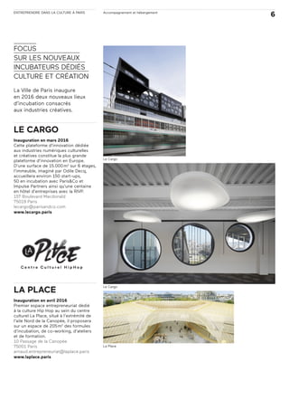 ENTREPRENDRE DANS LA CULTURE À PARIS Accompagnement et hébergement
6
FOCUS
SUR LES NOUVEAUX
INCUBATEURS DÉDIÉS
CULTURE ET CRÉATION
La Ville de Paris inaugure
en 2016 deux nouveaux lieux
d’incubation consacrés
aux industries créatives.
LE CARGO
Inauguration en mars 2016
Cette plateforme d’innovation dédiée
aux industries numériques culturelles
et créatives constitue la plus grande
plateforme d’innovation en Europe.
D’une surface de 15.000m2
sur 6 étages,
l’immeuble, imaginé par Odile Decq,
accueillera environ 150 start-ups,
50 en incubation avec Paris&Co et
Impulse Partners ainsi qu’une centaine
en hôtel d’entreprises avec la RIVP.
157 Boulevard Macdonald
75019 Paris
lecargo@parisandco.com
www.lecargo.paris
LA PLACE
Inauguration en avril 2016
Premier espace entrepreneuriat dédié
à la culture Hip Hop au sein du centre
culturel La Place, situé à l’extrémité de
l’aile Nord de la Canopée, il proposera
sur un espace de 205m2
des formules
d’incubation, de co-working, d’ateliers
et de formation.
10 Passage de la Canopée
75001 Paris
arnaud.entrepreneuriat@laplace.paris
www.laplace.paris
Le Cargo
Le Cargo
La Place
 
