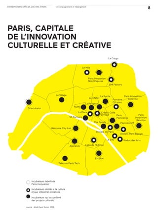 ENTREPRENDRE DANS LA CULTURE À PARIS Accompagnement et hébergement
8
PARIS, CAPITALE
DE L’INNOVATION
CULTURELLE ET CRÉATIVE
Incubateurs labellisés
Paris Innovation
Incubateurs dédiés à la culture
et aux industries créatives
Incubateurs qui accueillent
des projets culturels
source : étude Apur février 2016
Le CNAM
50 Partners
La Place
Numa
Créatis Gaîté
Lyrique
Le Mila
Le Cargo
104 Factory
La RucheLe Village
Welcome City Lab
The Family
Agoranov
D-Incubator
Labo de l’Édition
Viaduc des ArtsLe 100
Ateliers de Paris
Pépinière 27
Paris
Pionnières
Fontaine
O Livres
Paris Innovation
Belleville
Paris
Innovation
Réunion
Ateliers Paris Design
Telecom Paris Tech
ENSAM
Paris Innovation
Nord Express
La Paillasse
 