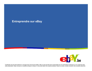 Entreprendre sur eBay




Confidentiel. Ne peut être distribué ou divulgué sans l'accord écrit d'eBay. eBay ne peut pas être tenue responsable pour les informations contenues ou non contenues dans
cette présentation. eBay n'est pas un conseiller juridique ou fiscale. Si vous avez besoin de conseils juridiques, fiscaux ou autres, veuillez consulter votre conseiller personnel.
 