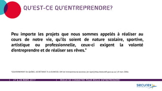 27 & 28 MARS 2017 MIEUX SE CONNAÎTRE POUR MIEUX ENTREPRENDRE!
QU’EST-CE QU’ENTREPRENDRE?
Peu importe les projets que nous sommes appelés à réaliser au
cours de notre vie, qu’ils soient de nature scolaire, sportive,
artistique ou professionnelle, ceux-ci exigent la volonté
d’entreprendre et de réaliser ses rêves.*
*GOUVERNEMENT DU QUÉBEC, SECRÉTARIAT À LA JEUNESSE. Défi de l’entrepreneuriat jeunesse, [en ligne] [http://www.defi.gouv.qc.ca/ ] (9 mars 2006).
 