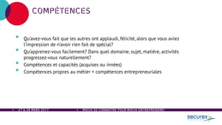 27 & 28 MARS 2017
COMPÉTENCES
• Qu’avez-vous fait que les autres ont applaudi, félicité, alors que vous aviez
l’impression de n’avoir rien fait de spécial?
• Qu’apprenez-vous facilement? Dans quel domaine, sujet, matière, activités
progressez-vous naturellement?
• Compétences et capacités (acquises ou innées)
• Compétences propres au métier + compétences entrepreneuriales
MIEUX SE CONNAÎTRE POUR MIEUX ENTREPRENDRE!
 
