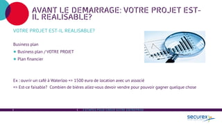 3 ÉTAPES POUR CRÉER VOTRE ENTREPRISE
AVANT LE DEMARRAGE: VOTRE PROJET EST-
IL REALISABLE?
VOTRE PROJET EST-IL REALISABLE?
Business plan
● Business plan / VOTRE PROJET
● Plan financier
Ex : ouvrir un café à Waterloo => 1500 euro de location avec un associé
=> Est-ce faisable? Combien de bières allez-vous devoir vendre pour pouvoir gagner quelque chose
 