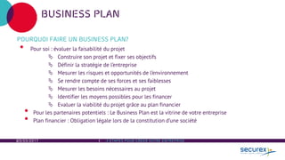 20/03/2017 3 ÉTAPES POUR CREER VOTRE ENTREPRISE
BUSINESS PLAN
POURQUOI FAIRE UN BUSINESS PLAN?
• Pour soi : évaluer la faisabilité du projet
 Construire son projet et fixer ses objectifs
 Définir la stratégie de l’entreprise
 Mesurer les risques et opportunités de l’environnement
 Se rendre compte de ses forces et ses faiblesses
 Mesurer les besoins nécessaires au projet
 Identifier les moyens possibles pour les financer
 Evaluer la viabilité du projet grâce au plan financier
• Pour les partenaires potentiels : Le Business Plan est la vitrine de votre entreprise
• Plan financier : Obligation légale lors de la constitution d’une société
 