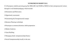 ENTREPRENEURSHIP CELL
E Cell prepares students pursuing prog like MBA,MCA & PGDM at MERI for their entrepreneurial venture
through its well drafted pedagogy which include-
Orientation and Motivation
Opportunity assessment
Kickstarting the Entrepreneurial campus
Business Planning workshops
Prototype to commercialization- drafts preparation
Market Analytics
Team Building
Managing funds/ entrepreneurship finance
Social Entrepreneurship locally in the area
 