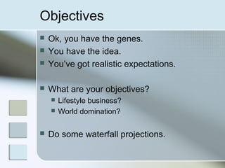 Objectives
   Ok, you have the genes.
   You have the idea.
   You’ve got realistic expectations.

   What are your objectives?
       Lifestyle business?
       World domination?

   Do some waterfall projections.
 